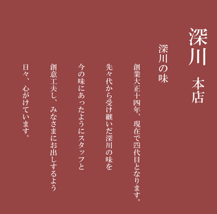 深川本店　深川の味　創業大正十四年、現在で四代目となります。先々代から受け継いだ深川の味を今の味にあったようにスタッフと創意工夫し、みなさまにお出しするよう日々、心がけています。